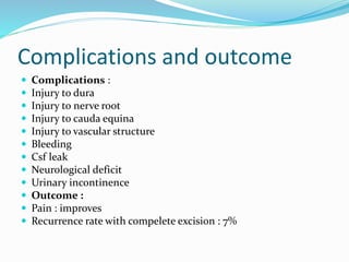 Complications and outcome
 Complications :
 Injury to dura
 Injury to nerve root
 Injury to cauda equina
 Injury to vascular structure
 Bleeding
 Csf leak
 Neurological deficit
 Urinary incontinence
 Outcome :
 Pain : improves
 Recurrence rate with compelete excision : 7%
 