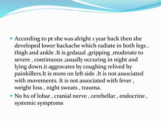  According to pt she was alright 1 year back then she
developed lower backache which radiate in both legs ,
thigh and ankle .It is grdaual ,gripping ,moderate to
severe , continuous ,usually occuring in night and
lying down.it aggravates by coughing relived by
painkillers.It is more on left side .It is not associated
with movements. It is not associated with fever ,
weight loss , night sweats , trauma.
 No hx of lobar , cranial nerve , cerebellar , endocrine ,
systemic symptoms
 