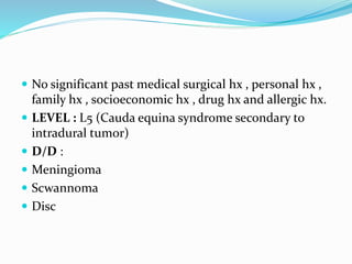  No significant past medical surgical hx , personal hx ,
family hx , socioeconomic hx , drug hx and allergic hx.
 LEVEL : L5 (Cauda equina syndrome secondary to
intradural tumor)
 D/D :
 Meningioma
 Scwannoma
 Disc
 
