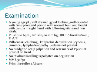 Examination
 A young age pt , well dressed ,good looking ,well oriented
with time place and person with normal built and height
with canula in right hand with following vitals and non
vitals
 Pulse : 80 bpm , BP : 120/80 mm hg , RR : 16 breaths/min ,
T: A/F
 Pallorness , clubbing , koilynchia dehydration , cynosis ,
jaundice , lymphadenopathy , edema not present.
 No buldge on scalp palpation and scar mark of Vp shunt
presnet on head
 No thydroid swelling is palpated on deglutition
 MME 30/30
 Primitive reflex : Absent
 