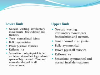 Lower limb Upper limb
 No scar, wasting , involuntary
movements , fasciculation and
tremors.
 Tone : normal in all joints
 Bulk : symmetrical
 Power 5/5 in all muscles
 Reflexes : +2
 Sensation : only pinprick is dec
on lateral side of left leg and web
space of big toe and 2nd toe and
normal and equal in all
dermatomes
 No scar, wasting ,
involuntary movements ,
fasciculation and tremors.
 Tone : normal in all joints
 Bulk : symmetrical
 Power 5/5 in all muscles
 Reflexes : +2
 Sensation : symmetrical and
normal in all dermatomes
 