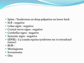  Spine : Tenderness on deep palpation on lower back
 SLR : negative
 Lobar signs : negative
 Cranial nerve signs : negative
 Cerebellar signs : negative
 Systemic signs : negative
 LEVEL : L5 (cauda equina syndrome sec to intradural
tumor)
 D/D :
 Meningioma
 Scwannoma
 Disc
 