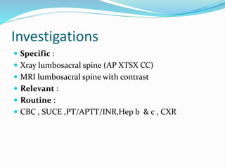 Investigations
 Specific :
 Xray lumbosacral spine (AP XTSX CC)
 MRI lumbosacral spine with contrast
 Relevant :
 Routine :
 CBC , SUCE ,PT/APTT/INR,Hep b & c , CXR
 