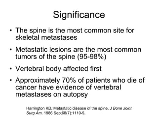 Significance The spine is the most common site for skeletal metastases Metastatic lesions are the most common tumors of the spine (95-98%) Vertebral body affected first Approximately 70% of patients who die of cancer have evidence of vertebral metastases on autopsy Harrington KD. Metastatic disease of the spine.  J Bone Joint Surg Am.  1986 Sep;68(7):1110-5. 