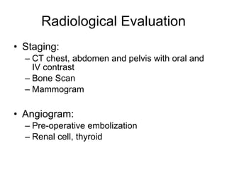 Radiological Evaluation Staging: CT chest, abdomen and pelvis with oral and IV contrast Bone Scan Mammogram Angiogram: Pre-operative embolization Renal cell, thyroid 