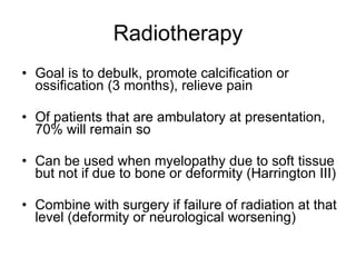 Radiotherapy Goal is to debulk, promote calcification or ossification (3 months), relieve pain Of patients that are ambulatory at presentation, 70% will remain so Can be used when myelopathy due to soft tissue but not if due to bone or deformity (Harrington III) Combine with surgery if failure of radiation at that level (deformity or neurological worsening) 