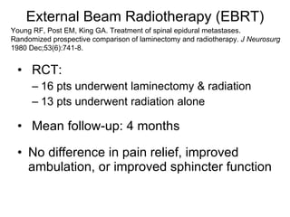 External Beam Radiotherapy (EBRT) RCT: 16 pts underwent laminectomy & radiation 13 pts underwent radiation alone Mean follow-up: 4 months No difference in pain relief, improved ambulation, or improved sphincter function Young RF, Post EM, King GA. Treatment of spinal epidural metastases. Randomized prospective comparison of laminectomy and radiotherapy.  J Neurosurg  1980 Dec;53(6):741-8. 