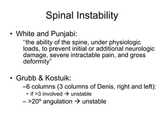 Spinal Instability White and Punjabi: ‘‘ the ability of the spine, under physiologic loads, to prevent initial or additional neurologic damage, severe intractable pain, and gross deformity” Grubb & Kostuik: 6 columns (3 columns of Denis, right and left): if >3 involved    unstable >20º angulation    unstable 