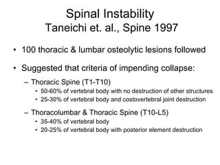Spinal Instability   Taneichi et. al., Spine 1997 100 thoracic & lumbar osteolytic lesions followed Suggested that criteria of impending collapse: Thoracic Spine (T1-T10) 50-60% of vertebral body with no destruction of other structures 25-30% of vertebral body and costovertebral joint destruction Thoracolumbar & Thoracic Spine (T10-L5) 35-40% of vertebral body  20-25% of vertebral body with posterior element destruction 