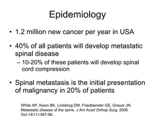 Epidemiology 1.2 million new cancer per year in USA 40% of all patients will develop metastatic spinal disease 10-20% of these patients will develop spinal cord compression Spinal metastasis is the initial presentation of malignancy in 20% of patients White AP, Kwon BK, Lindskog DM, Friedlaender GE, Grauer JN. Metastatic disease of the spine.  J Am Acad Orthop Surg.  2006 Oct;14(11):587-98. 