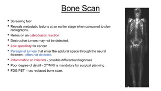 Bone Scan
• Screening tool
• Reveals metastatic lesions at an earlier stage when compared to plain
radiographs.
• Relies on an osteoblastic reaction
• Destructive tumors may not be detected.
• Low specificity for cancer
• Paraspinal tumors that enter the epidural space through the neural
foramen - often not detected.
• inflammation or infection - possible differential diagnoses
• Poor degree of detail - CT/MRI is mandatory for surgical planning.
• FDG PET - has replaced bone scan.
 