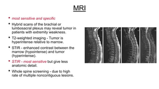 MRI
• most sensitive and specific
• Hybrid scans of the brachial or
lumbosacral plexus may reveal tumor in
patients with extremity weakness.
• T2-weighted imaging - Tumor is
hyperintense relative to marrow.
• STIR - enhanced contrast between the
marrow (hypointense) and tumor
(hyperintense).
• STIR - most sensitive but give less
anatomic detail.
• Whole spine screening - due to high
rate of multiple noncontiguous lesions.
 
