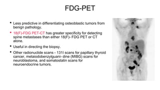 FDG-PET
• Less predictive in differentiating osteoblastic tumors from
benign pathology.
• 18(F)-FDG PET-CT has greater specificity for detecting
spine metastases than either 18(F)- FDG PET or CT
alone.
• Useful in directing the biopsy.
• Other radionuclide scans - 131I scans for papillary thyroid
cancer, metaiodobenzylguani- dine (MIBG) scans for
neuroblastoma, and somatostatin scans for
neuroendocrine tumors.
 
