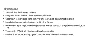 Hypercalcemia -
• 10% to 20% of all cancer patients
• Lung and breast tumors - most common primaries.
• Secondary to increased bone turnover and increased calcium reabsorption.
• immobilization and dehydration - contributing factors
• secretion of a parathyroid-related protein as well as secretion of cytokines (TGF-β, IL-1,
TNF)
• Treatment - IV fluid rehydration and bisphosphonates
• can result in cardiac/kidney dysfunction, and even death in extreme cases.
 