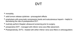 DVT
• immobility
• solid tumors release cytokines - procoagulant effects
• prophylaxis with pneumatic compression boots and subcutaneous heparin - helpful in
decreasing the rate of postoperative DVT.
• routinely perform Doppler ultrasound screening prior to surgery.
• preoperative DVT - managed with inferior vena cava filter placement.
• Postoperatively, DVTs - treated with either inferior vena cava filters or anticoagulation.
 
