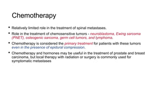 Chemotherapy
• Relatively limited role in the treatment of spinal metastases.
• Role in the treatment of chemosensitive tumors - neuroblastoma, Ewing sarcoma
(PNET), osteogenic sarcoma, germ cell tumors, and lymphoma.
• Chemotherapy is considered the primary treatment for patients with these tumors
even in the presence of epidural compression.
• Chemotherapy and hormones may be useful in the treatment of prostate and breast
carcinoma, but local therapy with radiation or surgery is commonly used for
symptomatic metastases
 
