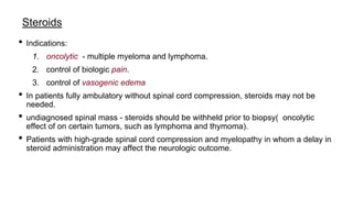 Steroids
• Indications:
1. oncolytic - multiple myeloma and lymphoma.
2. control of biologic pain.
3. control of vasogenic edema
• In patients fully ambulatory without spinal cord compression, steroids may not be
needed.
• undiagnosed spinal mass - steroids should be withheld prior to biopsy( oncolytic
effect of on certain tumors, such as lymphoma and thymoma).
• Patients with high-grade spinal cord compression and myelopathy in whom a delay in
steroid administration may affect the neurologic outcome.
 