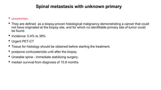 Spinal metastasis with unknown primary
• uncommon.
• They are defined as a biopsy-proven histological malignancy demonstrating a cancer that could
not have originated at the biopsy site, and for which no identifiable primary site of tumor could
be found.
• Incidence: 0.4% to 38%
• Urgent PET-CT
• Tissue for histology should be obtained before starting the treatment.
• postpone corticosteroids until after the biopsy
• Unstable spine - immediate stabilizing surgery.
• median survival from diagnosis of 15.8 months
 