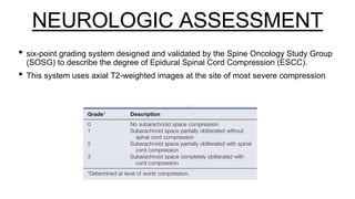 NEUROLOGIC ASSESSMENT
• six-point grading system designed and validated by the Spine Oncology Study Group
(SOSG) to describe the degree of Epidural Spinal Cord Compression (ESCC).
• This system uses axial T2-weighted images at the site of most severe compression
 