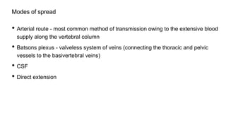 Modes of spread
• Arterial route - most common method of transmission owing to the extensive blood
supply along the vertebral column
• Batsons plexus - valveless system of veins (connecting the thoracic and pelvic
vessels to the basivertebral veins)
• CSF
• Direct extension
 