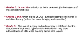 • Grades 0, 1a, and 1b - radiation as initial treatment (In the absence of
mechanical instability)
• Grades 2 and 3 (high-grade ESCC) - surgical decompression prior to
radiation therapy (unless the tumor is highly radiosensitive).
• Grade 1c - The role of surgery and radiosurgery is illdefined, but the
integration of high-dose hypofractionated radiation may allow
administration of SRS while avoiding spinal cord toxicity.
 