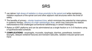 SRS
• can deliver high doses of radiation in close proximity to the spinal cord while maintaining
radiation exposure of the spinal cord and other adjacent vital structures within the limits of
safety.
• The benefits of primary - shorter treatment time, which minimizes the potential for interruptions
in systemic therapy, delivery of a high radiobiologic dose, which may overcome the relative
radioresistance that challenged conventional radiotherapy in certain histologies.
• Relies on IGRT platforms and can be administered as a single fraction or in 3–5 fractions using
a hypofractionated schedule.
• COMPLICATIONS - esophagitis, mucositis, dysphagia, diarrhea, paresthesia, transient
laryngitis, delayed vertebral fractures and transient radiculitis, radiation-induced spinal cord
injury
 