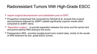 Radioresistant Tumors With High-Grade ESCC
• require surgical decompression and stabilization prior to IGRT.
• Prospective randomized trial conducted by Patchell et al. showed that surgical
decompression followed by cEBRT yielded significantly superior results when
compared to cEBRT alone.
• ‘Separation surgery’ - to provide separation between the tumor and the spinal cord
and permit optimal SRS dosing to the tumor.
• Postoperative SRS - provides durable local tumor control rates, similar to the results
of SRS treatment for low- grade ESCC tumors.
 