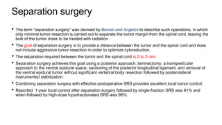 Separation surgery
• The term “separation surgery” was devised by Benzel and Angelov to describe such operations, in which
only minimal tumor resection is carried out to separate the tumor margin from the spinal cord, leaving the
bulk of the tumor mass to be treated with radiation.
• The goal of separation surgery is to provide a distance between the tumor and the spinal cord and does
not include aggressive tumor resection in order to optimize cytoreduction.
• The separation required between the tumor and the spinal cord is 2 to 3 mm.
• Separation surgery achieves this goal using a posterior approach, laminectomy, a transpedicular
approach to the ventral epidural space, sectioning of the posterior longitudinal ligament, and removal of
the ventral epidural tumor without significant vertebral body resection followed by posterolateral
instrumented stabilization.
• Combining separation surgery with effective postoperative SRS provides excellent local tumor control.
• Reported 1-year local control after separation surgery followed by single-fraction SRS was 91% and
when followed by high-dose hypofractionated SRS was 96%.
 