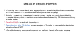SRS as an adjuvant treatment
• Currently, tumor resection is less aggressive and aimed at epidural decompression
and instrumentation to provide stabilization (separation surgery).
• Anterior corpectomy procedures in certain cases can be successfully avoided by
posterior decompression and instrumentation alone followed by SRS to the remaining
anterior lesion.
• Benefit of SRS - lack of soft tissue injury.
• Reexploration after SRS often shows no signs of fibrosis, in contra-distinction to the
situation after cEBRT
• offered in the early postoperative period, as early as 1 week after open surgery.
 