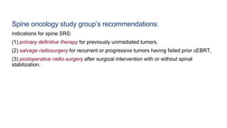 Spine oncology study group’s recommendations:
indications for spine SRS:
(1) primary definitive therapy for previously unirradiated tumors,
(2) salvage radiosurgery for recurrent or progressive tumors having failed prior cEBRT,
(3) postoperative radio-surgery after surgical intervention with or without spinal
stabilization.
 