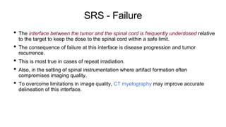 SRS - Failure
• The interface between the tumor and the spinal cord is frequently underdosed relative
to the target to keep the dose to the spinal cord within a safe limit.
• The consequence of failure at this interface is disease progression and tumor
recurrence.
• This is most true in cases of repeat irradiation.
• Also, in the setting of spinal instrumentation where artifact formation often
compromises imaging quality.
• To overcome limitations in image quality, CT myelography may improve accurate
delineation of this interface.
 