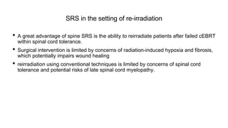 SRS in the setting of re-irradiation
• A great advantage of spine SRS is the ability to reirradiate patients after failed cEBRT
within spinal cord tolerance.
• Surgical intervention is limited by concerns of radiation-induced hypoxia and fibrosis,
which potentially impairs wound healing
• reirradiation using conventional techniques is limited by concerns of spinal cord
tolerance and potential risks of late spinal cord myelopathy.
 