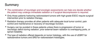 • The combination of neurologic and oncologic assessments can help one decide whether
the patient may undergo immediate radiation or if surgical decompression is required.
• Only those patients harboring radioresistant tumors with high-grade ESCC require surgical
intervention prior to radiation therapy.
• Radiation therapy provides all other patients with adequate local tumor control, pain
control and maintenance or recovery of neurologic function.
• Surgery can be avoided in these patients unless there is progression of tumor or
neurologic deficit during radiation, prior external beam radiation to overlapping ports, or
spinal instability.
• The type of radiation offered depends on tumor histology, with the use of cEBRT for
radiosensitive tumors and SRS for radioresistant histologies.
Summary
 