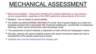 MECHANICAL ASSESSMENT
• Mechanical instability - independent indication for surgical stabilization or percutaneous
cement augmentation, regardless of the ESCC grade and radiosensitivity of the tumor.
• Radiation - has no impact on spinal stability.
• The SOSG has defined SPINAL INSTABILITY as the “loss of spinal integrity as a result of a
neoplastic process that is associated with movement-related pain, symptomatic or progressive
deformity, and/or neural compromise under physiologic loads”
• The assessment of spinal instability is dependent on both clinical and radiographic criteria.
• Clinically, patients with spinal instability present with severe movement-related pain that is
characteristic of the specific spinal level involved.
• Instability pain must be distinguished from biologic pain.
 