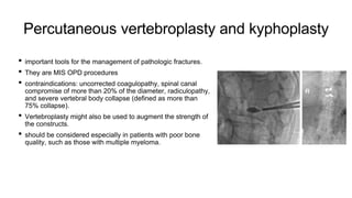 Percutaneous vertebroplasty and kyphoplasty
• important tools for the management of pathologic fractures.
• They are MIS OPD procedures
• contraindications: uncorrected coagulopathy, spinal canal
compromise of more than 20% of the diameter, radiculopathy,
and severe vertebral body collapse (defined as more than
75% collapse).
• Vertebroplasty might also be used to augment the strength of
the constructs.
• should be considered especially in patients with poor bone
quality, such as those with multiple myeloma.
 