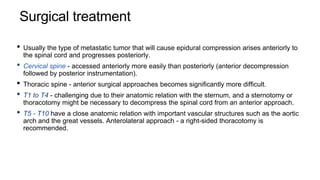 Surgical treatment
• Usually the type of metastatic tumor that will cause epidural compression arises anteriorly to
the spinal cord and progresses posteriorly.
• Cervical spine - accessed anteriorly more easily than posteriorly (anterior decompression
followed by posterior instrumentation).
• Thoracic spine - anterior surgical approaches becomes significantly more difficult.
• T1 to T4 - challenging due to their anatomic relation with the sternum, and a sternotomy or
thoracotomy might be necessary to decompress the spinal cord from an anterior approach.
• T5 - T10 have a close anatomic relation with important vascular structures such as the aortic
arch and the great vessels. Anterolateral approach - a right-sided thoracotomy is
recommended.
 