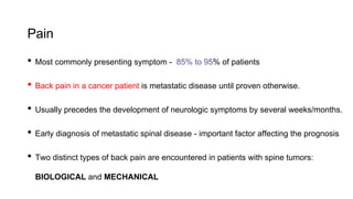 Pain
• Most commonly presenting symptom - 85% to 95% of patients
• Back pain in a cancer patient is metastatic disease until proven otherwise.
• Usually precedes the development of neurologic symptoms by several weeks/months.
• Early diagnosis of metastatic spinal disease - important factor affecting the prognosis
• Two distinct types of back pain are encountered in patients with spine tumors:
BIOLOGICAL and MECHANICAL
 