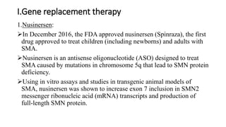 I.Gene replacement therapy
1.Nusinersen:
In December 2016, the FDA approved nusinersen (Spinraza), the first
drug approved to treat children (including newborns) and adults with
SMA.
Nusinersen is an antisense oligonucleotide (ASO) designed to treat
SMA caused by mutations in chromosome 5q that lead to SMN protein
deficiency.
Using in vitro assays and studies in transgenic animal models of
SMA, nusinersen was shown to increase exon 7 inclusion in SMN2
messenger ribonucleic acid (mRNA) transcripts and production of
full-length SMN protein.
 