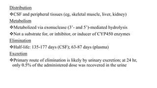 Distribution
CSF and peripheral tissues (eg, skeletal muscle, liver, kidney)
Metabolism
Metabolized via exonuclease (3’- and 5’)-mediated hydrolysis
Not a substrate for, or inhibitor, or inducer of CYP450 enzymes
Elimination
Half-life: 135-177 days (CSF); 63-87 days (plasma)
Excretion
Primary route of elimination is likely by urinary excretion; at 24 hr,
only 0.5% of the administered dose was recovered in the urine
 