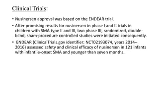 Clinical Trials:
• Nusinersen approval was based on the ENDEAR trial.
• After promising results for nusinersen in phase I and II trials in
children with SMA type II and III, two phase III, randomized, double-
blind, sham-procedure controlled studies were initiated consequently.
• ENDEAR (ClinicalTrials.gov identifier: NCT02193074, years 2014–
2016) assessed safety and clinical efficacy of nusinersen in 121 infants
with infantile-onset SMA and younger than seven months.
 
