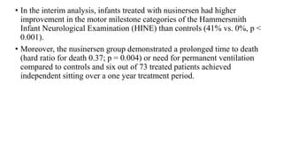 • In the interim analysis, infants treated with nusinersen had higher
improvement in the motor milestone categories of the Hammersmith
Infant Neurological Examination (HINE) than controls (41% vs. 0%, p <
0.001).
• Moreover, the nusinersen group demonstrated a prolonged time to death
(hard ratio for death 0.37; p = 0.004) or need for permanent ventilation
compared to controls and six out of 73 treated patients achieved
independent sitting over a one year treatment period.
 