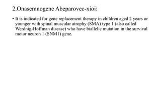 2.Onasemnogene Abeparovec-xioi:
• It is indicated for gene replacement therapy in children aged 2 years or
younger with spinal muscular atrophy (SMA) type 1 (also called
Werdnig-Hoffman disease) who have biallelic mutation in the survival
motor neuron 1 (SNM1) gene.
 