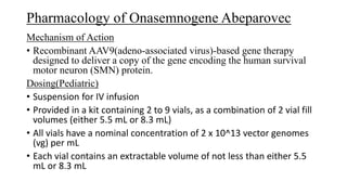 Pharmacology of Onasemnogene Abeparovec
Mechanism of Action
• Recombinant AAV9(adeno-associated virus)-based gene therapy
designed to deliver a copy of the gene encoding the human survival
motor neuron (SMN) protein.
Dosing(Pediatric)
• Suspension for IV infusion
• Provided in a kit containing 2 to 9 vials, as a combination of 2 vial fill
volumes (either 5.5 mL or 8.3 mL)
• All vials have a nominal concentration of 2 x 10^13 vector genomes
(vg) per mL
• Each vial contains an extractable volume of not less than either 5.5
mL or 8.3 mL
 
