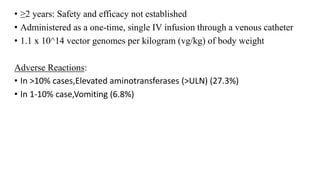 • ≥2 years: Safety and efficacy not established
• Administered as a one-time, single IV infusion through a venous catheter
• 1.1 x 10^14 vector genomes per kilogram (vg/kg) of body weight
Adverse Reactions:
• In >10% cases,Elevated aminotransferases (>ULN) (27.3%)
• In 1-10% case,Vomiting (6.8%)
 