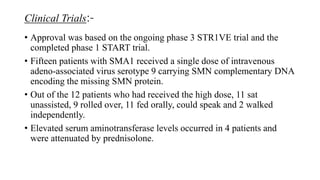 Clinical Trials:-
• Approval was based on the ongoing phase 3 STR1VE trial and the
completed phase 1 START trial.
• Fifteen patients with SMA1 received a single dose of intravenous
adeno-associated virus serotype 9 carrying SMN complementary DNA
encoding the missing SMN protein.
• Out of the 12 patients who had received the high dose, 11 sat
unassisted, 9 rolled over, 11 fed orally, could speak and 2 walked
independently.
• Elevated serum aminotransferase levels occurred in 4 patients and
were attenuated by prednisolone.
 