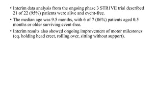 • Interim data analysis from the ongoing phase 3 STR1VE trial described
21 of 22 (95%) patients were alive and event-free.
• The median age was 9.5 months, with 6 of 7 (86%) patients aged 0.5
months or older surviving event-free.
• Interim results also showed ongoing improvement of motor milestones
(eq. holding head erect, rolling over, sitting without support).
 