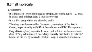 II.Small molecule
1.Risdiplem:
• It is indicated for spinal muscular atrophy, including types 1, 2, and 3,
in adults and children aged 2 months or older.
• It is a first drug which are given by orally.
• The drug was developed by Genentech, a member of the Roche
Group, in partnership with SMA Foundation and PTC Therapeutics.
• Evrysdi (risdiplam) is available as an oral solution with a maximum
dose of 5mg administered once daily, directly distributed to patients’
homes in the US by Accredo Health Group, a speciality pharmacy.
 