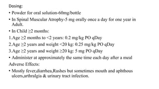 Dosing:
• Powder for oral solution-60mg/bottle
• In Spinal Muscular Atrophy-5 mg orally once a day for one year in
Adult.
• In Child ≥2 months:
1.Age ≥2 months to <2 years: 0.2 mg/kg PO qDay
2.Age ≥2 years and weight <20 kg: 0.25 mg/kg PO qDay
3.Age ≥2 years and weight ≥20 kg: 5 mg PO qDay
• Administer at approximately the same time each day after a meal
Adverse Effects:
• Mostly fever,diarrhea,Rashes but sometimes mouth and aphthous
ulcers,arthralgia & urinary tract infection.
 