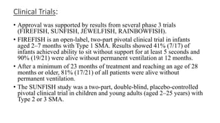 Clinical Trials:
• Approval was supported by results from several phase 3 trials
(FIREFISH, SUNFISH, JEWELFISH, RAINBOWFISH).
• FIREFISH is an open-label, two-part pivotal clinical trial in infants
aged 2–7 months with Type 1 SMA. Results showed 41% (7/17) of
infants achieved ability to sit without support for at least 5 seconds and
90% (19/21) were alive without permanent ventilation at 12 months.
• After a minimum of 23 months of treatment and reaching an age of 28
months or older, 81% (17/21) of all patients were alive without
permanent ventilation.
• The SUNFISH study was a two-part, double-blind, placebo-controlled
pivotal clinical trial in children and young adults (aged 2–25 years) with
Type 2 or 3 SMA.
 