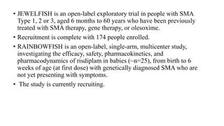 • JEWELFISH is an open-label exploratory trial in people with SMA
Type 1, 2 or 3, aged 6 months to 60 years who have been previously
treated with SMA therapy, gene therapy, or olesoxime.
• Recruitment is complete with 174 people enrolled.
• RAINBOWFISH is an open-label, single-arm, multicenter study,
investigating the efficacy, safety, pharmacokinetics, and
pharmacodynamics of risdiplam in babies (~n=25), from birth to 6
weeks of age (at first dose) with genetically diagnosed SMA who are
not yet presenting with symptoms.
• The study is currently recruiting.
 